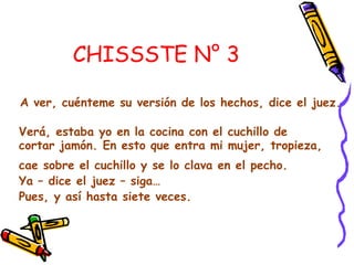 CHISSSTE N° 3
A ver, cuénteme su versión de los hechos, dice el juez.
Verá, estaba yo en la cocina con el cuchillo de
cortar jamón. En esto que entra mi mujer, tropieza,
cae sobre el cuchillo y se lo clava en el pecho.
Ya – dice el juez – siga…
Pues, y así hasta siete veces.
 