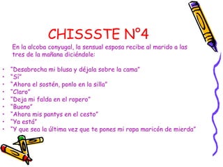 CHISSSTE N°4
En la alcoba conyugal, la sensual esposa recibe al marido a las
tres de la mañana diciéndole:
• “Desabrocha mi blusa y déjala sobre la cama”
• “Sí”
• “Ahora el sostén, ponlo en la silla”
• “Claro”
• “Deja mi falda en el ropero”
• “Bueno”
• “Ahora mis pantys en el cesto”
• “Ya está”
• “Y que sea la última vez que te pones mi ropa maricón de mierda”
 