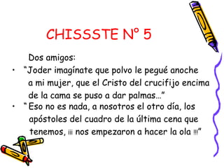 CHISSSTE N° 5
Dos amigos:
• “Joder imagínate que polvo le pegué anoche
a mi mujer, que el Cristo del crucifijo encima
de la cama se puso a dar palmas…”
• “ Eso no es nada, a nosotros el otro día, los
apóstoles del cuadro de la última cena que
tenemos, ¡¡¡ nos empezaron a hacer la ola !!!”
 