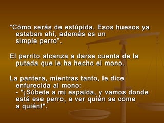 ““Cómo serás de estúpida. Esos huesos yaCómo serás de estúpida. Esos huesos ya
estaban ahí, además es unestaban ahí, además es un
simple perro”.simple perro”.
El perrito alcanza a darse cuenta de laEl perrito alcanza a darse cuenta de la
putada que le ha hecho el mono.putada que le ha hecho el mono.
La pantera, mientras tanto, le diceLa pantera, mientras tanto, le dice
enfurecida al mono:enfurecida al mono:
- "¡Súbete a mi espalda, y vamos donde- "¡Súbete a mi espalda, y vamos donde
está ese perro, a ver quién se comeestá ese perro, a ver quién se come
a quién!".a quién!".
 