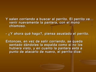 Y salen corriendo a buscar al perrito. El perrito veY salen corriendo a buscar al perrito. El perrito ve
venir nuevamente la pantera, con el monovenir nuevamente la pantera, con el mono
chismoso.chismoso.
- ¿Y ahora qué hago?, piensa asustado el perrito.- ¿Y ahora qué hago?, piensa asustado el perrito.
Entonces, en vez de salir corriendo, se quedaEntonces, en vez de salir corriendo, se queda
sentado dándoles la espalda como si no lossentado dándoles la espalda como si no los
hubiera visto, y en cuanto la pantera está ahubiera visto, y en cuanto la pantera está a
punto de atacarlo de nuevo, el perrito dice:punto de atacarlo de nuevo, el perrito dice:
 