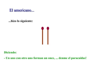 El americano... ...hizo lo siguiente: Diciendo: - Un uno con otro uno forman un once, ... denme el paracaídas! 