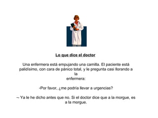 Lo que dice el doctor   Una enfermera está empujando una camilla. El paciente está palidísimo, con cara de pánico total, y le pregunta casi llorando a la enfermera: Por favor, ¿me podría llevar a urgencias? - Ya le he dicho antes que no. Si el doctor dice que a la morgue, es a la morgue. 