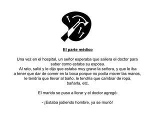 El parte médico Una vez en el hospital, un señor esperaba que saliera el doctor para  saber como estaba su esposa. Al rato, salió y le dijo que estaba muy grave la señora, y que le iba a tener que dar de comer en la boca porque no podía mover las manos,  le tendría que llevar al baño, le tendría que cambiar de ropa, bañarla, etc. El marido se puso a llorar y el doctor agregó: - ¡Estaba jodiendo hombre, ya se murió!  