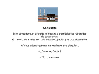 La Plaquita En el consultorio, el paciente le muestra a su médico los resultados  de sus análisis. El médico los analiza con cara de preocupación y le dice al paciente: Vamos a tener que mandarle a hacer una plaquita... - ¿De tórax, Doctor?  - No... de mármol. 