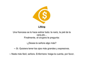 Lifting Una francesa se lo hace estirar todo: la nariz, la piel de la cara,etc... Finalmente, el cirujano le pregunta: ¿Desea la señora algo más?  - Si. Quisiera tener los ojos más grandes y expresivos. - Nada más fácil, señora. Enfermera: traiga la cuenta, por favor. 
