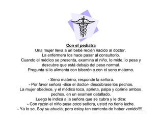 Con el pediatra Una mujer lleva a un bebé recién nacido al doctor.  La enfermera los hace pasar al consultorio. Cuando el médico se presenta, examina al niño, lo mide, lo pesa y descubre que está debajo del peso normal. Pregunta si lo alimenta con biberón o con el seno materno. - Seno materno, responde la señora. - Por favor señora -dice el doctor- descúbrase los pechos. La mujer obedece, y el médico toca, aprieta, palpa y oprime ambos  pechos, en un examen detallado. Luego le indica a la señora que se cubra y le dice: - Con razón el niño pesa poco señora, usted no tiene leche. - Ya lo se. Soy su abuela, pero estoy tan contenta de haber venido!!!!.  