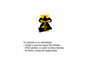 Un anciano a su odontólogo:  - Vengo a que me saque los dientes...  - Pero señora, si usted no tiene dientes. - Si doctor; acabo de tragármelos.  