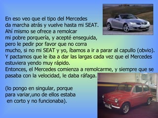 En eso veo que el tipo del Mercedes da marcha atrás y vuelve hasta mi SEAT. Ahí mismo se ofrece a remolcar mi pobre porquería, y acepté enseguida, pero le pedir por favor que no corra  mucho, si no mi SEAT y yo, íbamos a ir a parar al capullo (obvio). Y pactamos que le iba a dar las largas cada vez que el Mercedes  estuviera yendo muy rápido. Entonces, el Mercedes comienza a remolcarme, y siempre que se pasaba con la velocidad, le daba ráfaga. (lo pongo en singular, porque  para variar,uno de ellos estaba en corto y no funcionaba). 