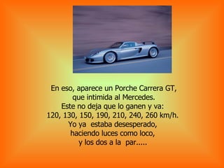 En eso, aparece un Porche Carrera GT, que intimida al Mercedes.  Este no deja que lo ganen y va:  120, 130, 150, 190, 210, 240, 260 km/h.  Yo ya  estaba desesperado,  haciendo luces como loco,  y los dos a la  par.....   