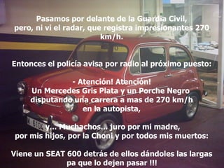 Pasamos por delante de la Guardia Civil, pero, ni vi el radar, que registra impresionantes 270 km/h. Entonces el policía avisa por radio al próximo puesto: - Atención! Atención! Un Mercedes Gris Plata y un Porche Negro  disputando una carrera a mas de 270 km/h en la autopista, y... Muchachos... juro por mi madre, por mis hijos, por la Choni y por todos mis muertos: Viene un SEAT 600 detrás de ellos dándoles las largas pa que lo dejen pasar !!!   