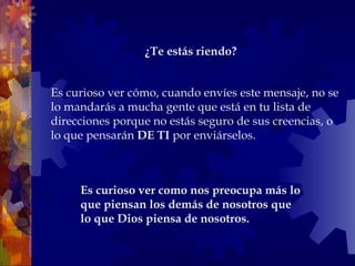Es curioso ver cómo, cuando envíes este mensaje, no se lo mandarás a mucha gente que está en tu lista de direcciones porque no estás seguro de sus creencias, o lo que pensarán  DE TI  por enviárselos.  Es curioso ver como nos preocupa más lo que piensan los demás de nosotros que lo que Dios piensa de nosotros.  ¿Te estás riendo?   