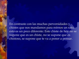 En contraste con las muchas perversidades y chistes que nos mandamos para reírnos un rato, esto es un poco diferente: Este chiste de hoy no se supone que es un chiste, no se supone que es chistoso, se supone que te va a poner a pensar. 