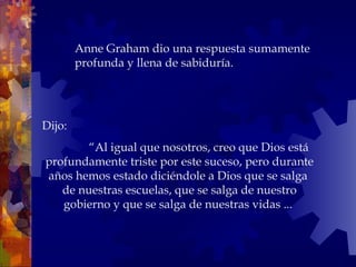 Dijo:   “ Al igual que nosotros, creo que Dios está profundamente triste por este suceso, pero durante años hemos estado diciéndole a Dios que se salga  de nuestras escuelas, que se salga de nuestro gobierno y que se salga de nuestras vidas ...  Anne Graham dio una respuesta sumamente profunda y llena de sabiduría.  