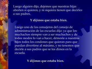 Y dijimos que estaba bien.  Luego alguien dijo, dejemos que nuestras hijas aborten si quieren, y ni siquiera tienen que decirles a sus padres. Y dijimos que estaba bien.  Luego uno de los consejeros del consejo de administración de las escuelas dijo: ya que los muchachos siempre van a ser muchachos y de todos modos lo van a hacer, démosle a nuestros hijos todos los condones que quieran para que puedan divertirse al máximo, y no tenemos que decirle a sus padres que se los dimos en la escuela.  