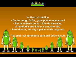 Va Paco al médico: - Doctor tengo SIDA, ¿qué puede recetarme? - Por la mañana coma 1 kilo de naranjas,  al mediodía otro kilo y a la noche otro. - Pero doctor, me voy a pasar el día cagando.  - Tal cual: así aprenderá para qué sirve el culo. 
