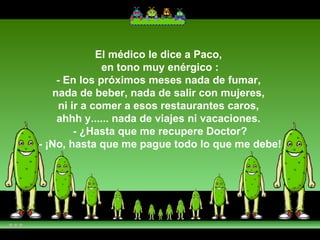 El médico le dice a Paco,  en tono muy enérgico : - En los próximos meses nada de fumar,  nada de beber, nada de salir con mujeres,  ni ir a comer a esos restaurantes caros,  ahhh y...... nada de viajes ni vacaciones.  - ¿Hasta que me recupere Doctor? - ¡No, hasta que me pague todo lo que me debe! 