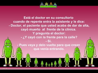 Está el doctor en su consultorio  cuando de repente entra la asistente y le dice:  - Doctor, el paciente que usted acaba de dar de alta,  cayó muerto  al  frente de la clínica.  Y pregunta el doctor:  - ¿Y cayó con la frente para la calle?  - Si.  - Pues vaya y delo vuelta para que crean  que venía entrando. 