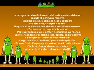 La suegra de Manolo  lleva al bebé recién nacido al doctor.    Cuando el médico se presenta,  examina al niño, lo mide, lo pesa y descubre  que está debajo del peso normal.  Pregunta si lo alimenta con biberón o con el seno materno.  - Seno materno, responde la señora.  - Por favor señora -dice el doctor- descúbrase los pechos.  La mujer obedece, y el médico toca, aprieta, palpa y oprime  ambos pechos, en un examen detallado.  Luego le indica a la señora  que se  cubra y le dice:  - Con razón el niño pesa poco señora, usted no tiene leche.  - Ya lo se. Soy su abuela, pero estoy  tan contenta de haber venido!!!.    