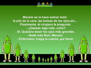 Manolo se lo hace estirar todo:  la piel de la cara, las bolsas de los ojos,etc...  Finalmente, el cirujano le pregunta:  - ¿Deseas algo más, coño?  - Si. Quisiera tener los ojos más grandes .  - Nada más fácil, Manolo.  - Enfermera: traiga la cuenta, por favor. 