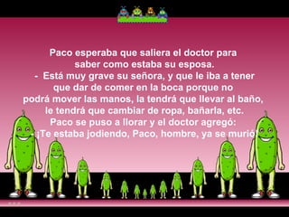 Paco esperaba que saliera el doctor para  saber como estaba su esposa.  -  Está muy grave su señora, y que le iba a tener  que dar de comer en la boca porque no  podrá mover las manos, la tendrá que llevar al baño,  le tendrá que cambiar de ropa, bañarla, etc. Paco se puso a llorar y el doctor agregó:  - ¡Te estaba jodiendo, Paco, hombre, ya se murió! 