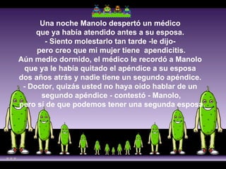 Una noche Manolo despertó un médico  que ya había atendido antes a su esposa.  - Siento molestarlo tan tarde -le dijo-  pero creo que mi mujer tiene  apendicitis. Aún medio dormido, el médico le recordó a Manolo  que ya le había quitado el apéndice a su esposa  dos años atrás y nadie tiene un segundo apéndice.  - Doctor, quizás usted no haya oido hablar de un  segundo apéndice - contestó - Manolo,  pero sí de que podemos tener una segunda esposa.      