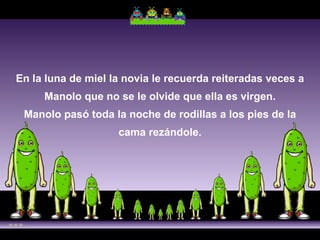En la luna de miel la novia le recuerda reiteradas veces a Manolo que no se le olvide que ella es virgen. Manolo pasó toda la noche de rodillas a los pies de la cama rezándole. 