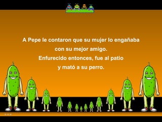 A Pepe le contaron que su mujer lo engañaba con su mejor amigo. Enfurecido entonces, fue al patio y mató a su perro. 