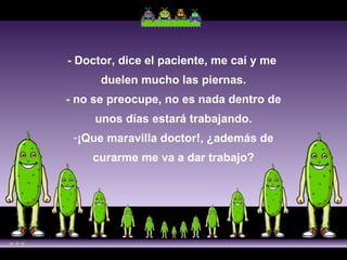 - Doctor, dice el paciente, me caí y me  duelen mucho las piernas. - no se preocupe, no es nada dentro de unos días estará trabajando. ¡Que maravilla doctor!, ¿además de curarme me va a dar trabajo? 