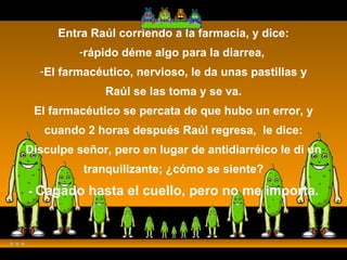 Entra Raúl corriendo a la farmacia, y dice: rápido déme algo para la diarrea,  El farmacéutico, nervioso, le da unas pastillas y Raúl se las toma y se va. El farmacéutico se percata de que hubo un error, y cuando 2 horas después Raúl regresa,  le dice: Disculpe señor, pero en lugar de antidiarréico le di un tranquilizante; ¿cómo se siente? -  Cagado hasta el cuello, pero no me importa. 