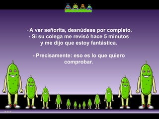 -  A ver señorita, desnúdese por completo. - Si su colega me revisó hace 5 minutos  y me dijo que estoy fantástica.  - Precisamente: eso es lo que quiero  comprobar.  