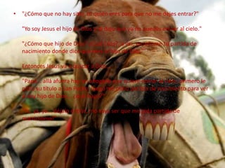 "¿Cómo que no hay sitio, tú quién eres para que no me dejes entrar?""Yo soy Jesus el hijo de Dios y te digo que ya no puedes entrar al cielo.""¿Cómo que hijo de Dios? ¿Cuál Dios?, a ver, enseñame tu partida de nacimiento donde dice que eres el hijo de Dios."Entonces Jesus va a buscar a Dios..."Papá... allá afuera hay un abogado que quiere entrar al cielo, primero le pidió su título a San Pedro, luego me pidió partida de nacimiento para ver si soy hijo de Dios... ¿qué hago?""Ya, ya, ya... déjalo entrar, ¡no vaya ser que me pida partida de matrimonio!"