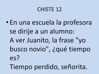 CHISTE 12En una escuela la profesora se dirije a un alumno:A ver Juanito, la frase "yo busco novio", ¿qué tiempo es?Tiempo perdido, señorita.