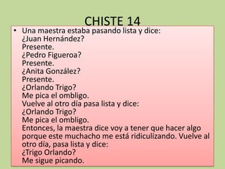CHISTE 14Una maestra estaba pasando lista y dice:¿Juan Hernández?Presente.¿Pedro Figueroa?Presente.¿Anita González?Presente.¿Orlando Trigo?Me pica el ombligo. Vuelve al otro día pasa lista y dice:¿Orlando Trigo?Me pica el ombligo.Entonces, la maestra dice voy a tener que hacer algo porque este muchacho me está ridiculizando. Vuelve al otro día, pasa lista y dice:¿Trigo Orlando?Me sigue picando.
