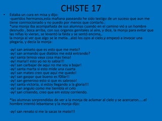 CHISTE 17Estaba un cura en misa y dijo:-queridos hermanos,esta mañana paseando he sido testigo de un suceso que aun me tiene conmocionado y no puedo por menos que contarlo.:*una monja iba acompañada de sus alumnas cuando en el camino vió a un hombre desnudo , boca arriba, con sus organos genitales al aire, y dice, la monja para evitar que las niñas lo vieran, se levantó la falda y se sentó encima,.la monja al ver que algo se le metia...alzó los ojos al cielo,y empezó a invocar una plegaria, y decia la monja:-ay! san aniseto que es esto que me meto?-ay! san armando que diablos me está entrando?-ay! santa teresa vaya cosa mas tiesa!-ay! maria!! esto yo no lo sabía!!!-ay! san carbajarde aqui no me voy a bajar!-ay! santa marta si esto mide una cuarta-ay! san mateo creo que aqui me quedo!-ay! san gaspar que bueno es f0llar!!-ay! san generoso esto si que es sabroso!-ay! santa victoria, si estoy llegando a la gloria!!!-ay! san angulo como me tiembla el cvlo-ay! san crisendo, creo que em estoy corriendo.*las alumnas sorprendidas de ver a la monja de aclamar al cielo y se acercaron.....el hombre intentó lebantarse y la monja dijo:-ay! san renato si me la sacas te mato!!!
