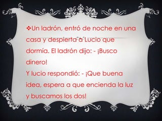 Un ladrón, entró de noche en una
casa y despierta a Lucio que
dormía. El ladrón dijo: - ¡Busco
dinero!
Y lucio respondió: - ¡Que buena
idea, espera a que encienda la luz
y buscamos los dos!