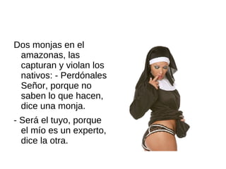 Dos monjas en el
 amazonas, las
 capturan y violan los
 nativos: - Perdónales
 Señor, porque no
 saben lo que hacen,
 dice una monja.
- Será el tuyo, porque
  el mío es un experto,
  dice la otra.
 