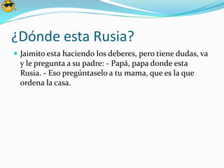 ¿Dónde esta Rusia?
 Jaimito esta haciendo los deberes, pero tiene dudas, va
 y le pregunta a su padre: - Papá, papa donde esta
 Rusia. - Eso pregúntaselo a tu mama, que es la que
 ordena la casa.
 