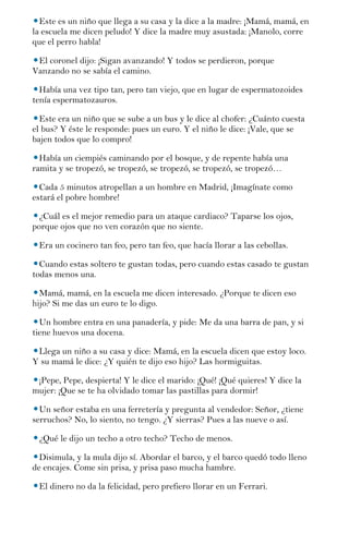 Este es un niño que llega a su casa y la dice a la madre: ¡Mamá, mamá, en
la escuela me dicen peludo! Y dice la madre muy asustada: ¡Manolo, corre
que el perro habla!

 El coronel dijo: ¡Sigan avanzando! Y todos se perdieron, porque
Vanzando no se sabía el camino.

  Había una vez tipo tan, pero tan viejo, que en lugar de espermatozoides
tenía espermatozauros.

  Este era un niño que se sube a un bus y le dice al chofer: ¿Cuánto cuesta
el bus? Y éste le responde: pues un euro. Y el niño le dice: ¡Vale, que se
bajen todos que lo compro!

  Había un ciempiés caminando por el bosque, y de repente había una
ramita y se tropezó, se tropezó, se tropezó, se tropezó, se tropezó…

  Cada 5 minutos atropellan a un hombre en Madrid, ¡Imagínate como
estará el pobre hombre!

  ¿Cuál es el mejor remedio para un ataque cardiaco? Taparse los ojos,
porque ojos que no ven corazón que no siente.

 Era un cocinero tan feo, pero tan feo, que hacía llorar a las cebollas.

  Cuando estas soltero te gustan todas, pero cuando estas casado te gustan
todas menos una.

  Mamá, mamá, en la escuela me dicen interesado. ¿Porque te dicen eso
hijo? Si me das un euro te lo digo.

  Un hombre entra en una panadería, y pide: Me da una barra de pan, y si
tiene huevos una docena.

 Llega un niño a su casa y dice: Mamá, en la escuela dicen que estoy loco.
Y su mamá le dice: ¿Y quién te dijo eso hijo? Las hormiguitas.

 ¡Pepe, Pepe, despierta! Y le dice el marido: ¡Qué! ¡Qué quieres! Y dice la
mujer: ¡Que se te ha olvidado tomar las pastillas para dormir!

  Un señor estaba en una ferretería y pregunta al vendedor: Señor, ¿tiene
serruchos? No, lo siento, no tengo. ¿Y sierras? Pues a las nueve o así.

 ¿Qué le dijo un techo a otro techo? Techo de menos.

  Disimula, y la mula dijo sí. Abordar el barco, y el barco quedó todo lleno
de encajes. Come sin prisa, y prisa paso mucha hambre.

 El dinero no da la felicidad, pero prefiero llorar en un Ferrari.
 