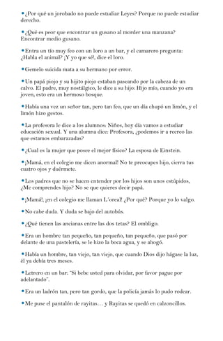 ¿Por qué un jorobado no puede estudiar Leyes? Porque no puede estudiar
derecho.

 ¿Qué es peor que encontrar un gusano al morder una manzana?
Encontrar medio gusano.

 Entra un tío muy feo con un loro a un bar, y el camarero pregunta:
¿Habla el animal? ¡Y yo que sé!, dice el loro.

 Gemelo suicida mata a su hermano por error.

  Un papá piojo y su hijito piojo estaban paseando por la cabeza de un
calvo. El padre, muy nostálgico, le dice a su hijo: Hijo mío, cuando yo era
joven, esto era un hermoso bosque.

  Había una vez un señor tan, pero tan feo, que un día chupó un limón, y el
limón hizo gestos.

  La profesora le dice a los alumnos: Niños, hoy día vamos a estudiar
educación sexual. Y una alumna dice: Profesora, ¿podemos ir a recreo las
que estamos embarazadas?

 ¿Cual es la mujer que posee el mejor físico? La esposa de Einstein.

  ¡Mamá, en el colegio me dicen anormal! No te preocupes hijo, cierra tus
cuatro ojos y duérmete.

 Los padres que no se hacen entender por los hijos son unos estúpidos,
¿Me comprendes hijo? No se que quieres decir papá.

 ¡Mamá!, ¡en el colegio me llaman L´oreal! ¿Por qué? Porque yo lo valgo.

 No cabe duda. Y duda se bajo del autobús.

 ¿Qué tienen las ancianas entre las dos tetas? El ombligo.

  Era un hombre tan pequeño, tan pequeño, tan pequeño, que pasó por
delante de una pastelería, se le hizo la boca agua, y se ahogó.

  Había un hombre, tan viejo, tan viejo, que cuando Dios dijo hágase la luz,
él ya debía tres meses.

  Letrero en un bar: “Si bebe usted para olvidar, por favor pague por
adelantado”.

 Era un ladrón tan, pero tan gordo, que la policía jamás lo pudo rodear.

 Me puse el pantalón de rayitas… y Rayitas se quedó en calzoncillos.
 