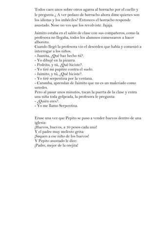 Todos caen unos sobre otros agarra al borracho por el cuello y
le pregunta ¿ A ver pedazo de borracho ahora dime quienes son
los idiotas y los imbéciles? Entonces el borracho responde
asustado. Nose no ves que los revolviste. Jajaja.
Jaimito estaba en el salón de clase con sus compañeros, como la
profesora no llegaba, todos los alumnos comenzaron a hacer
alboroto.
Cuando llegó la profesora vio el desorden que había y comenzó a
interrogar a los niños.
- Juanita, ¿Qué haz hecho tú?.
- Yo dibujé en la pizarra.
- Pedrito, y tú, ¿Qué hiciste?.
- Yo tiré mi pupitre contra el suelo.
- Jaimito, y tú, ¿Qué hiciste?.
- Yo tiré serpentina por la ventana.
- Caramba, aprendan de Jaimito que no es un malcriado como
ustedes.
Pero al pasar unos minutos, tocan la puerta de la clase y entra
una niña toda golpeada, la profesora le pregunta:
- ¿Quién eres?.
- Yo me llamo Serpentina.


Erase una vez que Pepito se puso a vender huevos dentro de una
iglesia:
¡Huevos, huevos, a 10 pesos cada uno!
Y el padre muy molesto grita:
¡Saquen a ese niño de los huevos!
Y Pepito asustado le dice:
¡Padre, mejor de la orejita!
 