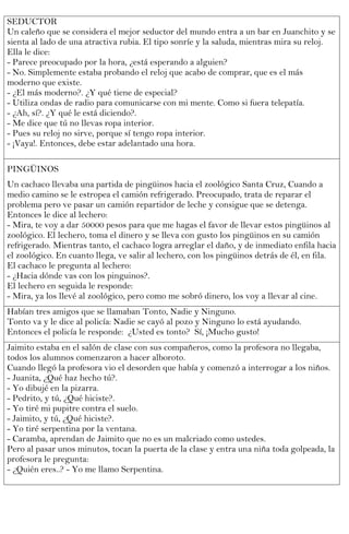 SEDUCTOR
Un caleño que se considera el mejor seductor del mundo entra a un bar en Juanchito y se
sienta al lado de una atractiva rubia. El tipo sonríe y la saluda, mientras mira su reloj.
Ella le dice:
- Parece preocupado por la hora, ¿está esperando a alguien?
- No. Simplemente estaba probando el reloj que acabo de comprar, que es el más
moderno que existe.
- ¿El más moderno?. ¿Y qué tiene de especial?
- Utiliza ondas de radio para comunicarse con mi mente. Como si fuera telepatía.
- ¿Ah, sí?. ¿Y qué le está diciendo?.
- Me dice que tú no llevas ropa interior.
- Pues su reloj no sirve, porque sí tengo ropa interior.
- ¡Vaya!. Entonces, debe estar adelantado una hora.

PINGÜINOS
Un cachaco llevaba una partida de pingüinos hacia el zoológico Santa Cruz, Cuando a
medio camino se le estropea el camión refrigerado. Preocupado, trata de reparar el
problema pero ve pasar un camión repartidor de leche y consigue que se detenga.
Entonces le dice al lechero:
- Mira, te voy a dar 50000 pesos para que me hagas el favor de llevar estos pingüinos al
zoológico. El lechero, toma el dinero y se lleva con gusto los pingüinos en su camión
refrigerado. Mientras tanto, el cachaco logra arreglar el daño, y de inmediato enfila hacia
el zoológico. En cuanto llega, ve salir al lechero, con los pingüinos detrás de él, en fila.
El cachaco le pregunta al lechero:
- ¿Hacia dónde vas con los pinguinos?.
El lechero en seguida le responde:
- Mira, ya los llevé al zoológico, pero como me sobró dinero, los voy a llevar al cine.
Habían tres amigos que se llamaban Tonto, Nadie y Ninguno.
Tonto va y le dice al policía: Nadie se cayó al pozo y Ninguno lo está ayudando.
Entonces el policía le responde: ¿Usted es tonto? Sí, ¡Mucho gusto!
Jaimito estaba en el salón de clase con sus compañeros, como la profesora no llegaba,
todos los alumnos comenzaron a hacer alboroto.
Cuando llegó la profesora vio el desorden que había y comenzó a interrogar a los niños.
- Juanita, ¿Qué haz hecho tú?.
- Yo dibujé en la pizarra.
- Pedrito, y tú, ¿Qué hiciste?.
- Yo tiré mi pupitre contra el suelo.
- Jaimito, y tú, ¿Qué hiciste?.
- Yo tiré serpentina por la ventana.
- Caramba, aprendan de Jaimito que no es un malcriado como ustedes.
Pero al pasar unos minutos, tocan la puerta de la clase y entra una niña toda golpeada, la
profesora le pregunta:
- ¿Quién eres..? - Yo me llamo Serpentina.
 