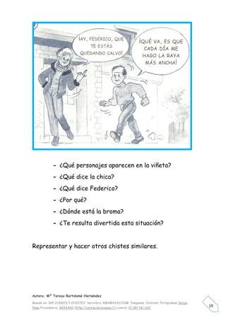 - ¿Qué personajes aparecen en la viñeta?
             - ¿Qué dice la chica?
             - ¿Qué dice Federico?
             - ¿Por qué?
             - ¿Dónde está la broma?
             - ¿Te resulta divertida esta situación?


Representar y hacer otros chistes similares.




Autora: Mº Teresa Bartolomé Hernández

Basado en: 365 JUEGOS Y CHISTES. Servilibro. AMAMAVAS:COM Imágenes Internet. Pictogramas Sergio
Palao Procedencia: ARASAAC (http://catedu.es/arasaac/) Licencia: CC (BY-NC-SA)
                                                                                                  19
 