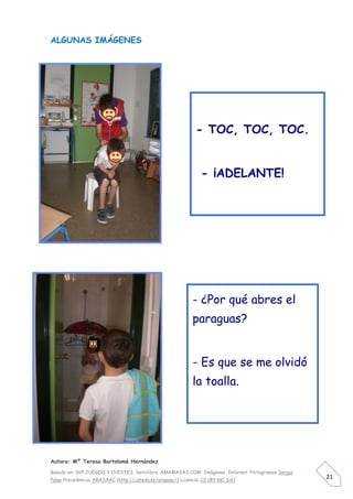 ALGUNAS IMÁGENES




                                                             - TOC, TOC, TOC.


                                                               - ¡ADELANTE!




                                                            - ¿Por qué abres el
                                                            paraguas?


                                                            - Es que se me olvidó
                                                            la toalla.




Autora: Mº Teresa Bartolomé Hernández

Basado en: 365 JUEGOS Y CHISTES. Servilibro. AMAMAVAS:COM Imágenes Internet. Pictogramas Sergio
Palao Procedencia: ARASAAC (http://catedu.es/arasaac/) Licencia: CC (BY-NC-SA)
                                                                                                  21
 