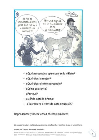 - ¿Qué personajes aparecen en la viñeta?
             - ¿Qué dice la mujer?
             - ¿Qué dice el otro personaje?
             - ¿Cómo se siente?
             - ¿Por qué?
             - ¿Dónde está la broma?
             - ¿Te resulta divertida esta situación?


Representar y hacer otros chistes similares.



Es necesario haber trabajado previamente los absurdos y explicar lo que es un centauro.

Autora: Mº Teresa Bartolomé Hernández

Basado en: 365 JUEGOS Y CHISTES. Servilibro. AMAMAVAS:COM Imágenes Internet. Pictogramas Sergio
Palao Procedencia: ARASAAC (http://catedu.es/arasaac/) Licencia: CC (BY-NC-SA)
                                                                                                  9
 