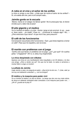 A rubia en el cine y el señor de los anillos
Le dice un amigo a una rubia: -¿Viste ayer de noche el señor de los anillos? -
Si, a la salida del cine, pero no le compré nada...
Jaimito gordo en le escuela
-Mamá, mamá en el colegio me llaman gordo! -No te preocupes hijo, te tienen
envidia que tu vales más al peso!
El pito gigante y el medico
Va un hombre al médico y le dice: -Doctor, tengo el pito enorme! -A ver... pues
si, tiene razón... ¿le duele? -Pues no... -¿Entonces le molesta algo? -No... -
¿Pero entonces a que viene? -A que me lo vea, para presumir!
El café de los funcionarios
Conversación escuchada entre funcionarios: -Oye! ¿qué dices bajamos a tomar
un café? -Paso que me espabilo y aún es lunes.
El marido con problemas con el juego
-Cariño creo que tienes un problema con el juego -¿yo? ¿por qué? -En sueños
gritas: "¡Tragaperra!" -Ah! si, si, estoy muy enganchado
La chica despistada con silbatos
Aparece una chica en una manifestación toda maquillada y con 20 silbatos, y le dice
una amiga: -¿Pero a donde vas así? -Es que me he liado, no sabía si veníamos a
montar follón o a ligar un montón!
La pillada de Jaimito
Llega Jaimito a casa y le pregunta el padre: -¿Que tal te ha ido con...? -¡Vale, vale! ya
me voy a la habitación a estudiar! -¿...con tus amigos?
El médico y la maquina para poder vivir
Va un hombre al médico y le dice el doctor: -Le tengo que dar una muy mala noticia,
de ahora en adelante necesitará estar conectado a una máquina para poder vivir... -
¿Ah si? ¿puede ser la play 4?
 