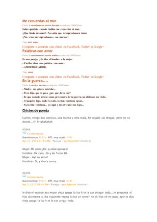 Me recuerdas al mar
Chiste de matrimonios, cortos, buenos enviado por 1000Chistes
Sabes querida, cuando hablas me recuerdas al mar.
-¡Que lindo mi amor!. No sabía que te impresionara tanto
-¡No, si no me impresionas,... me mareas!
Tags: mar, amor
Comparte o comenta este chiste en Facebook, Twitter o Google+
Palabras con amor
Chiste de matrimonios, cortos, malos enviado por 1000Chistes
Es una pareja, y le dice el hombre a la mujer:
- Cariño, dime una palabra con amor.
- AMORTIGUADOR.
Tags: amor
Comparte o comenta este chiste en Facebook, Twitter o Google+
En la guerra....
Chiste de verdes, buenos enviado por 1000Chistes
- Madre, me quiero suicidar...
- Pero hijo, que te pasa ¿por qué dices eso?
- Es que cuando estuve como prisionero de la guerra, un africano me violó..
- Tranquilo hijo, nadie lo sabe, la vida continúa igual...
- Si, la vida continúa... yo aquí y mi africano tan lejos...
Chistes de pareja
Cariño, tengo dos noticias, una buena y otra mala, he dejado las drogas, pero no sé
donde....!!! hHahahahzh
#3043
0 Comentarios
Bueniiiiisimoo (322) - Bfff, muy malo (156)
Apr 21, 2013 01:45 AM - Parejas - por Mayin007 (hombre)
Mujer-Mi amor,¿De q edad paresco?
Hombre-De cara, 26 y de fisico 30.
Mujer- Ay! en serio?
Hombre- Si, y ahora suma.
#2490
0 Comentarios
Bueniiiiisimoo (197) - Bfff, muy malo (118)
Apr 5, 2013 01:41 AM - Parejas - por Agezma (hombre)
le dise el esposo asu mujer vieja apaga la luz k te la vas atragar toda....le pregunta el
hijo ala mama al dia siguiente mama la luz se come? no xk hijo xk mi papa ayer te dijo
vieja apaga la luz k te la vas atrgar toda.
 