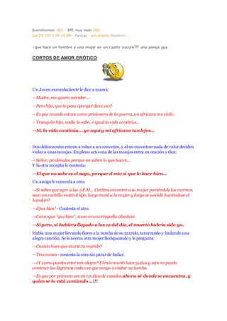 Bueniiiiisimoo (82) - Bfff, muy malo (98)
Jan 29, 2013 06:20 PM - Parejas - por vicente (hombre)
-que hace un hombre y una mujer en un cuarto oscuro??? una pareja jaja
CORTOS DE AMOR ERÓTICO
Un Joven excombatiente le dice a mamá:
—Madre, me quiero suicidar...
—Pero hijo, que te pasa ¿porqué dices eso?
—Es que cuando estuve como prisionero de la guerra, un africano me violó..
—Tranquilo hijo, nadie lo sabe, e igual la vida continúa...
—Si, la vida continúa... yo aquí y mi africano tan lejos...
Dos delincuentes entran a robar a un convento, y al no encontrar nada de valor deciden
violar a unas monjas. En pleno acto una de las monjas entra en oración y dice:
—Señor, perdónalos porque no saben lo que hacen...
Y la otra monjita le contesta:
—El que no sabe es el suyo, porque el mio si que lo hace bien...
Un amigo le comenta a otro:
—Si sabes que ayer a las 5 P.M., Carlitos encontró a su mujer poniéndole los cuernos,
saco un cuchillo mató al tipo, luego mató a la mujer y luego se suicidó haciéndose el
harakiri?
—¡Que bien! - Contesta el otro.
—Como que "que bien", si eso es una tragedia absoluta.
—Si pero, si hubiera llegado a las 12 del día, el muerto habría sido yo.
Había una mujer llevando flores a la tumba de su marido, tarareando y bailando una
alegre canción. Se le acerca otra mujer lloriqueando y le pregunta:
—Cuanto hace que murió tu marido?
—Tres meses - contesta la otra sin parar de bailar.
—¿Y como puedes estar tan alegre? El mio murió hace 3 años y aún no puedo
contener las lágrimas cada vez que vengo a visitar su tumba.
—Es que por primera vez en 10 años de casados,ahora sé donde se encuentra, y
quien se lo está comiendo...!!!
 