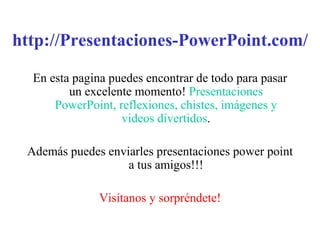 http://Presentaciones-PowerPoint.com/ En esta pagina puedes encontrar de todo para pasar un excelente momento!  Presentaciones PowerPoint, reflexiones, chistes, imágenes y videos divertidos . Además puedes enviarles presentaciones power point a tus amigos!!! Visítanos y sorpréndete! 