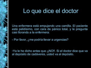 Lo que dice el doctor Una enfermera está empujando una camilla. El paciente está palidísimo, con cara de pánico total, y le pregunta casi llorando a la enfermera: - Por favor, ¿me podría llevar a urgencias? Ya le he dicho antes que ¡¡NO!!. Si el doctor dice que va al depósito de cadáveres, usted va al depósito.  